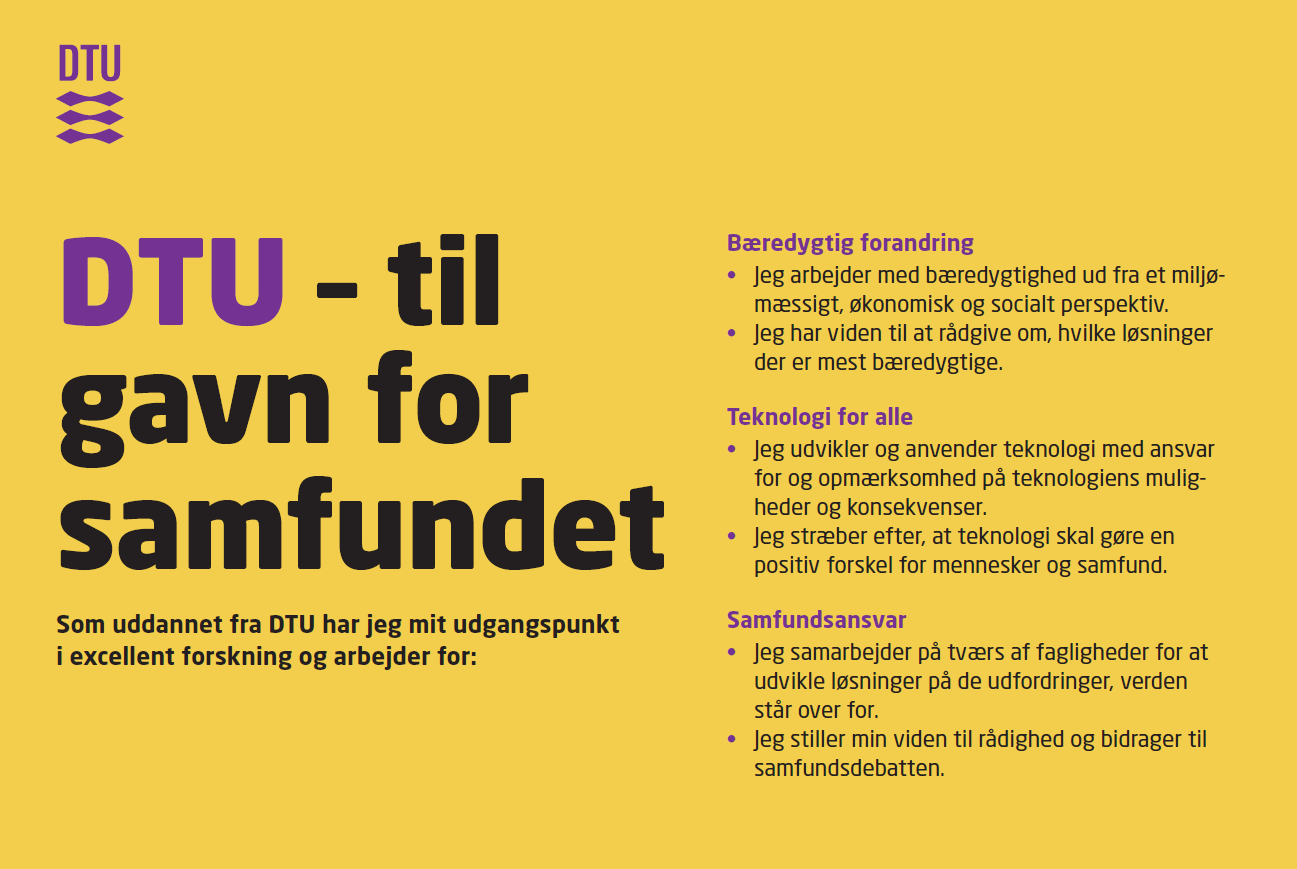 DTU Charter. DTU – til gavn for samfundet. Som uddannet fra DTU har jeg mit udgangspunkt i excellent forskning og arbejder for: Bæredygtig forandring. Jeg arbejder med bæredygtighed ud fra et miljømæssigt, økonomisk og socialt perspektiv. Jeg har viden til at rådgive om, hvilke løsninger der er mest bæredygtige. Teknologi for alle. Jeg udvikler og anvender teknologi med ansvar for og opmærksomhed på teknologiens muligheder og konsekvenser. Jeg stræber efter, at teknologi skal gøre en positiv forskel for mennesker og samfund. Samfundsansvar. Jeg samarbejder på tværs af fagligheder for at udvikle løsninger på de udfordringer, verden står over for. Jeg stiller min viden til rådighed og bidrager til samfundsdebatten.